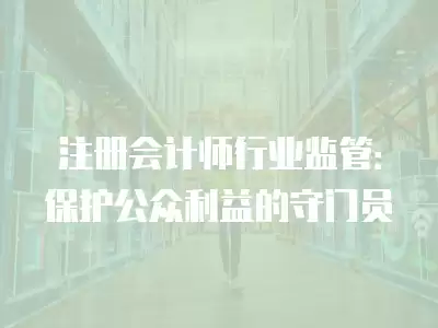 注冊會計師行業監管：保護公眾利益的守門員