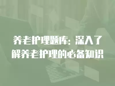 養老護理題庫: 深入了解養老護理的必備知識