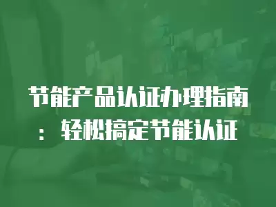 節能產品認證辦理指南：輕松搞定節能認證