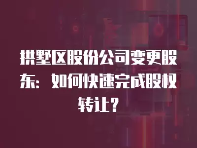 拱墅區股份公司變更股東：如何快速完成股權轉讓？