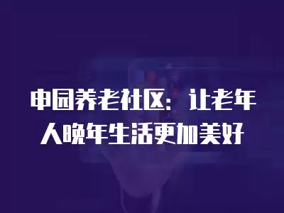 申園養老社區：讓老年人晚年生活更加美好