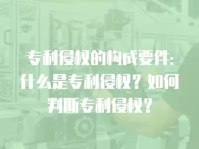 專利侵權的構成要件：什么是專利侵權？如何判斷專利侵權？