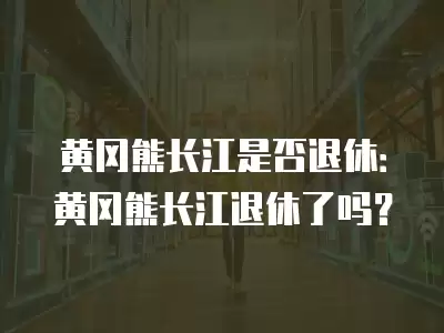 黃岡熊長江是否退休：黃岡熊長江退休了嗎？