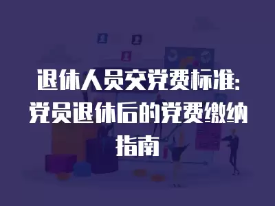 退休人員交黨費標準：黨員退休后的黨費繳納指南