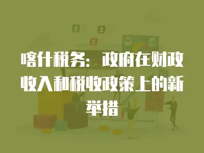 喀什稅務(wù)：政府在財(cái)政收入和稅收政策上的新舉措