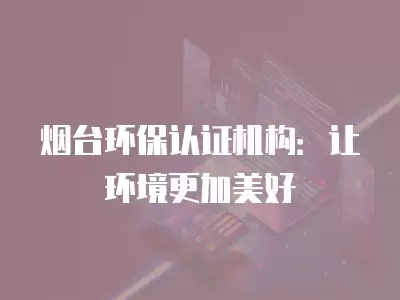 煙臺環保認證機構：讓環境更加美好