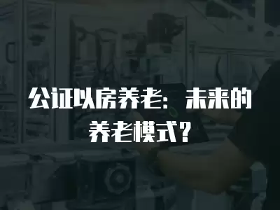 公證以房養老：未來的養老模式？