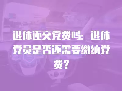 退休還交黨費(fèi)嗎：退休黨員是否還需要繳納黨費(fèi)？