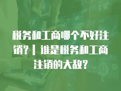 稅務和工商哪個不好注銷？| 誰是稅務和工商注銷的大敵？