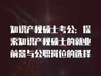 知識產權碩士考公：探索知識產權碩士的就業前景與公職崗位的選擇