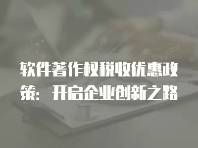 軟件著作權(quán)稅收優(yōu)惠政策：開啟企業(yè)創(chuàng)新之路