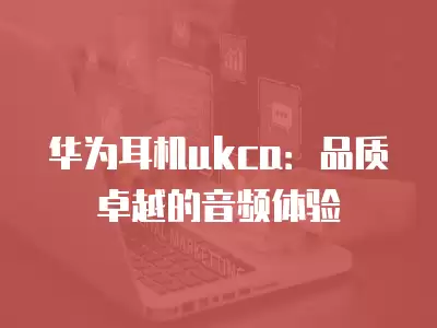 華為耳機ukca：品質卓越的音頻體驗