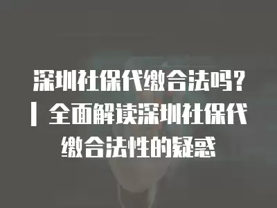 深圳社保代繳合法嗎？| 全面解讀深圳社保代繳合法性的疑惑