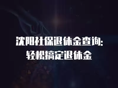 沈陽社保退休金查詢:輕松搞定退休金