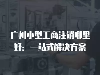 廣州小型工商注銷哪里好：一站式解決方案