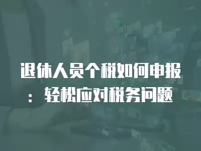 退休人員個稅如何申報：輕松應(yīng)對稅務(wù)問題