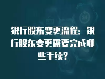 銀行股東變更流程：銀行股東變更需要完成哪些手續(xù)？