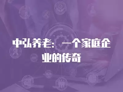 中弘養(yǎng)老：一個家庭企業(yè)的傳奇