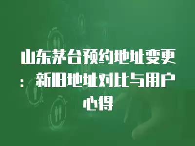 山東茅臺預(yù)約地址變更：新舊地址對比與用戶心得