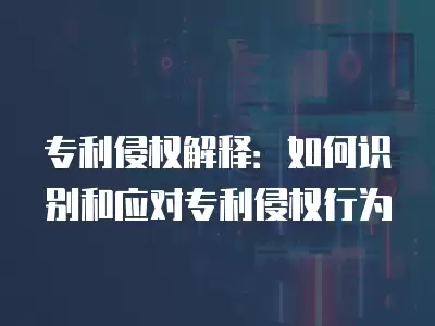 專利侵權(quán)解釋：如何識(shí)別和應(yīng)對(duì)專利侵權(quán)行為