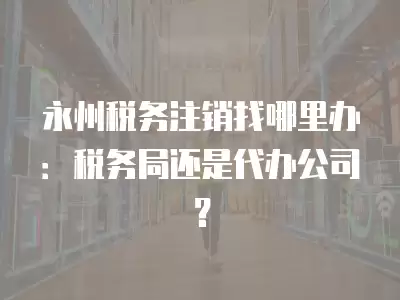 永州稅務注銷找哪里辦：稅務局還是代辦公司？