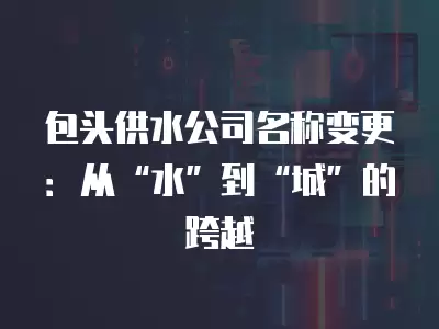 包頭供水公司名稱變更：從“水”到“城”的跨越