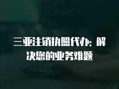 三亞注銷執(zhí)照代辦: 解決您的業(yè)務(wù)難題