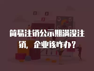 簡易注銷公示期滿沒注銷，企業該咋辦？