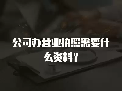 公司辦營業執照需要什么資料？