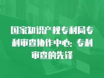 國家知識產權專利局專利審查協作中心: 專利審查的先鋒