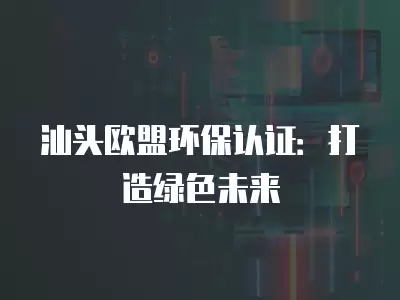 汕頭歐盟環保認證：打造綠色未來