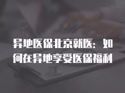 異地醫保北京就醫：如何在異地享受醫保福利