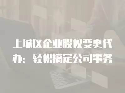 上城區企業股權變更代辦：輕松搞定公司事務