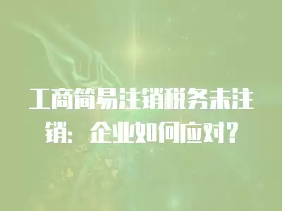 工商簡易注銷稅務未注銷：企業如何應對？