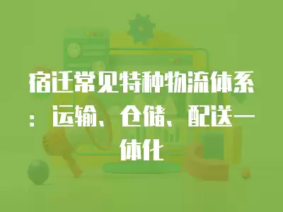 宿遷常見特種物流體系：運輸、倉儲、配送一體化