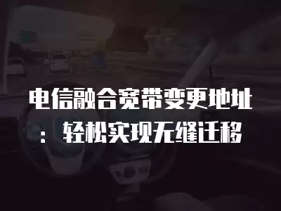 電信融合寬帶變更地址：輕松實現(xiàn)無縫遷移