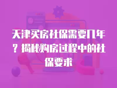 天津買房社保需要幾年？揭秘購房過程中的社保要求