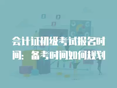 會計證初級考試報名時間：備考時間如何規(guī)劃