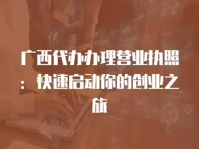 廣西代辦辦理營(yíng)業(yè)執(zhí)照：快速啟動(dòng)你的創(chuàng)業(yè)之旅