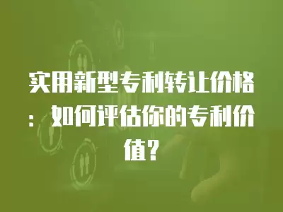 實用新型專利轉(zhuǎn)讓價格：如何評估你的專利價值？