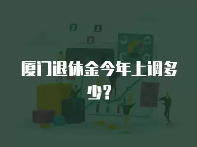 廈門退休金今年上調多少？