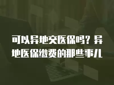 可以異地交醫保嗎？異地醫保繳費的那些事兒