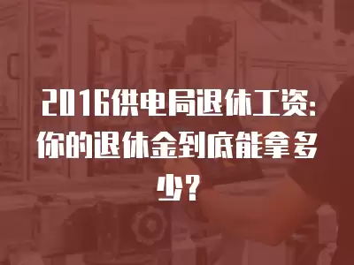 2016供電局退休工資：你的退休金到底能拿多少？