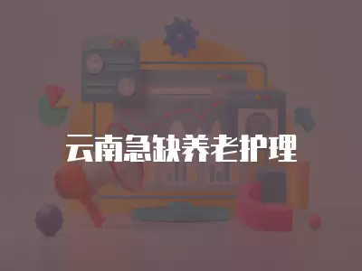 云南急缺養(yǎng)老護(hù)理