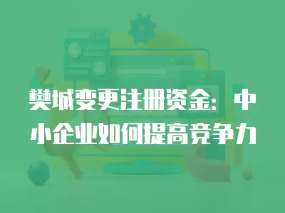 樊城變更注冊資金：中小企業(yè)如何提高競爭力