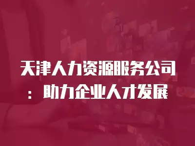 天津人力資源服務(wù)公司：助力企業(yè)人才發(fā)展