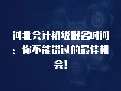 河北會計初級報名時間：你不能錯過的最佳機會！