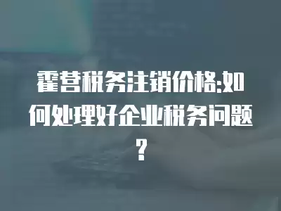 霍營稅務注銷價格:如何處理好企業稅務問題?