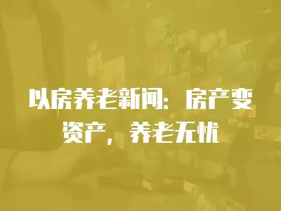 以房養老新聞：房產變資產，養老無憂