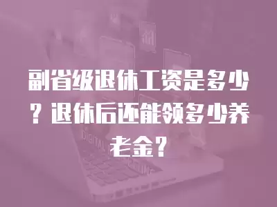 副省級退休工資是多少？退休后還能領多少養老金？